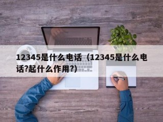 12345是什么电话（12345是什么电话?起什么作用?）