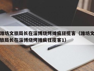 潍坊文旅局长在淄博烧烤摊疯狂揽客（潍坊文旅局长在淄博烧烤摊疯狂揽客1）