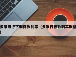 多家银行下调存款利率（多银行存款利率调整）