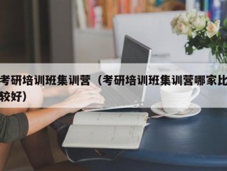 考研培训班集训营（考研培训班集训营哪家比较好）