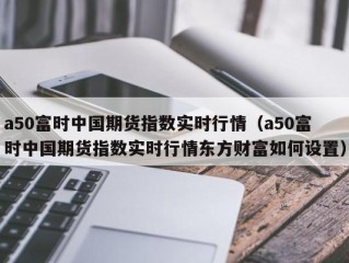 a50富时中国期货指数实时行情（a50富时中国期货指数实时行情东方财富如何设置）