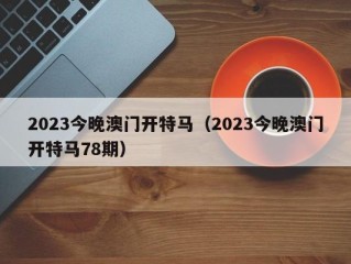 2023今晚澳门开特马（2023今晚澳门开特马78期）