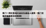 厦门一网红直播时被砍伤嫌疑人被抓（厦门主播诈骗最新消息新闻）