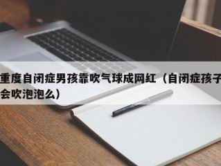 重度自闭症男孩靠吹气球成网红（自闭症孩子会吹泡泡么）