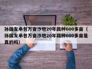 孙国友承包万亩沙地20年栽种600多亩（孙国友承包万亩沙地20年栽种600多亩是真的吗）