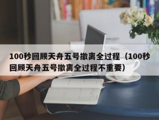 100秒回顾天舟五号撤离全过程（100秒回顾天舟五号撤离全过程不重要）