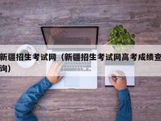 新疆招生考试网（新疆招生考试网高考成绩查询）