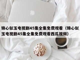 锦心似玉电视剧45集全集免费观看（锦心似玉电视剧45集全集免费观看西瓜视频）