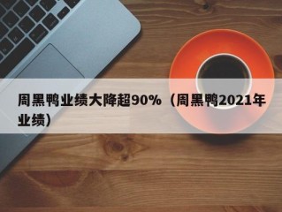 周黑鸭业绩大降超90%（周黑鸭2021年业绩）