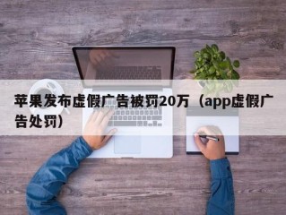 苹果发布虚假广告被罚20万（app虚假广告处罚）