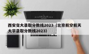 西安交大录取分数线2023（北京航空航天大学录取分数线2023）