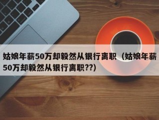 姑娘年薪50万却毅然从银行离职（姑娘年薪50万却毅然从银行离职??）