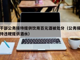 干部公务接待提供饮用百元酒被处分（公务接待违规提供酒水）