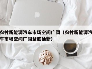 农村新能源汽车市场空间广阔（农村新能源汽车市场空间广阔釜底抽新）