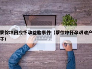 蔡徐坤回应怀孕堕胎事件（蔡徐坤怀孕艰难产子）