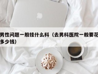 男性问题一般挂什么科（去男科医院一般要花多少钱）