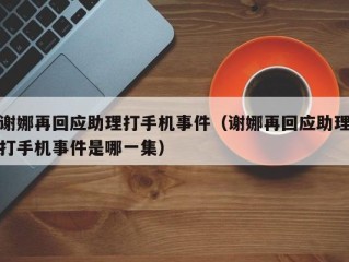 谢娜再回应助理打手机事件（谢娜再回应助理打手机事件是哪一集）