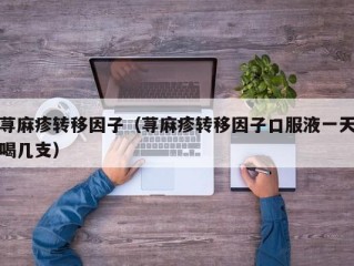 荨麻疹转移因子（荨麻疹转移因子口服液一天喝几支）