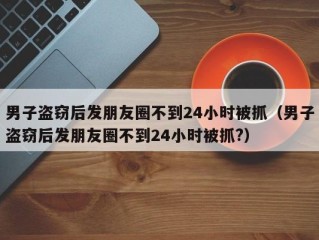 男子盗窃后发朋友圈不到24小时被抓（男子盗窃后发朋友圈不到24小时被抓?）