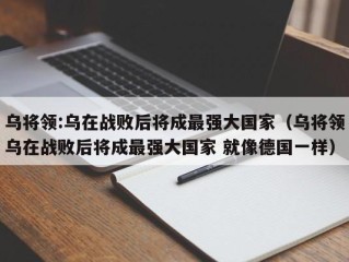 乌将领:乌在战败后将成最强大国家（乌将领乌在战败后将成最强大国家 就像德国一样）