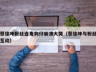 蔡徐坤粉丝连麦狗仔崩溃大哭（蔡徐坤与粉丝互动）