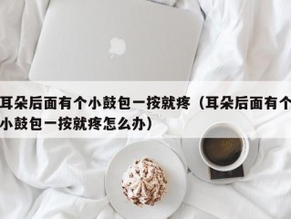 耳朵后面有个小鼓包一按就疼（耳朵后面有个小鼓包一按就疼怎么办）