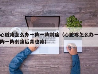 心脏疼怎么办一阵一阵刺痛（心脏疼怎么办一阵一阵刺痛后背也疼）