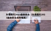 头像图片2023最新款女（头像图片2023最新款女成熟唯美）