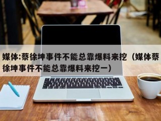 媒体:蔡徐坤事件不能总靠爆料来挖（媒体蔡徐坤事件不能总靠爆料来挖一）