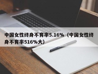 中国女性终身不育率5.16%（中国女性终身不育率516%大）