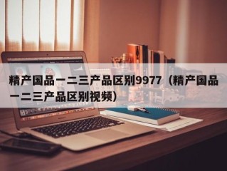 精产国品一二三产品区别9977（精产国品一二三产品区别视频）