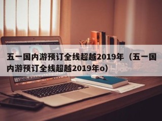 五一国内游预订全线超越2019年（五一国内游预订全线超越2019年o）