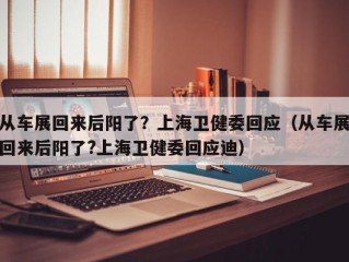 从车展回来后阳了？上海卫健委回应（从车展回来后阳了?上海卫健委回应迪）