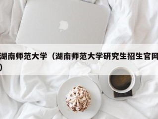 湖南师范大学（湖南师范大学研究生招生官网）