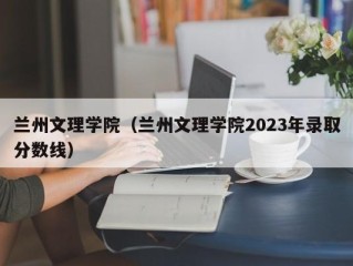 兰州文理学院（兰州文理学院2023年录取分数线）