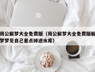 周公解梦大全免费版（周公解梦大全免费版解梦梦见自己差点掉进水库）