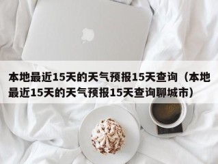 本地最近15天的天气预报15天查询（本地最近15天的天气预报15天查询聊城市）