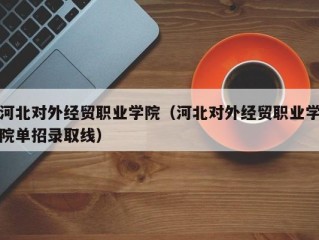 河北对外经贸职业学院（河北对外经贸职业学院单招录取线）