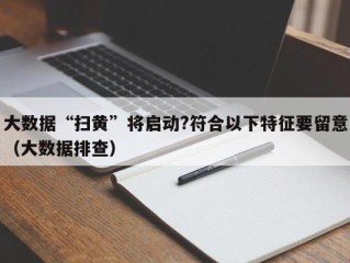 大数据“扫黄”将启动?符合以下特征要留意（大数据排查）