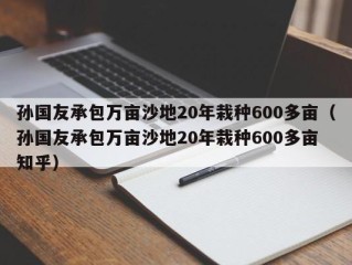 孙国友承包万亩沙地20年栽种600多亩（孙国友承包万亩沙地20年栽种600多亩 知乎）