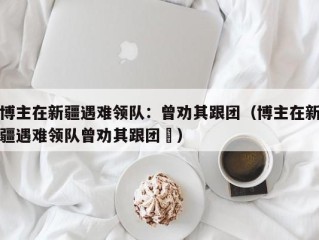 博主在新疆遇难领队：曾劝其跟团（博主在新疆遇难领队曾劝其跟团㇏）