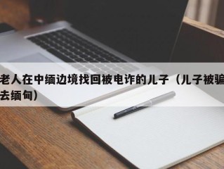 老人在中缅边境找回被电诈的儿子（儿子被骗去缅甸）