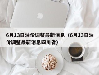 6月13日油价调整最新消息（6月13日油价调整最新消息四川省）