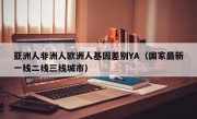 亚洲人非洲人欧洲人基因差别YA（国家最新一线二线三线城市）