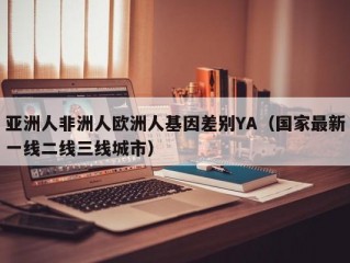 亚洲人非洲人欧洲人基因差别YA（国家最新一线二线三线城市）