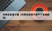 大师兄影视下载（大师兄影视下载不了电视剧吗）