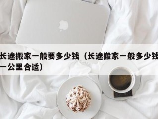 长途搬家一般要多少钱（长途搬家一般多少钱一公里合适）