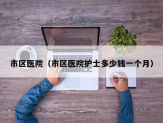 市区医院（市区医院护士多少钱一个月）