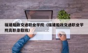 福建船政交通职业学院（福建船政交通职业学院高职录取线）