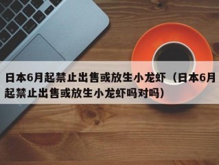 日本6月起禁止出售或放生小龙虾（日本6月起禁止出售或放生小龙虾吗对吗）